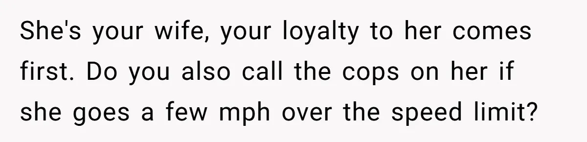 She's your wife, your loyalty to her comes first. Do you also call the cops on her if she goes a few mph over the speed limit?