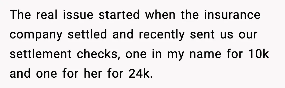 The real issue started when the insurance company settled and recently sent us our settlement checks, one in my name for 10k and one for her for 24k.