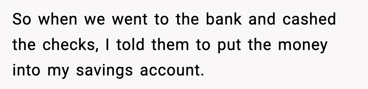 So when we went to the bank and cashed the checks, I told them to put the money into my savings account.