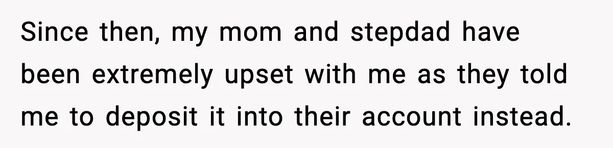 Since then, my mom and stepdad have been extremely upset with me as they told me to deposit it into their account instead.