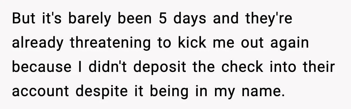 But it's barely been 5 days and they're already threatening to kick me out again because I didn't deposit the check into their account despite it being in my name.