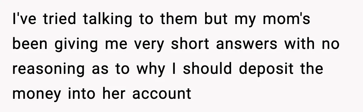 I've tried talking to them but my mom's been giving me very short answers with no reasoning as to why I should deposit the money into her account