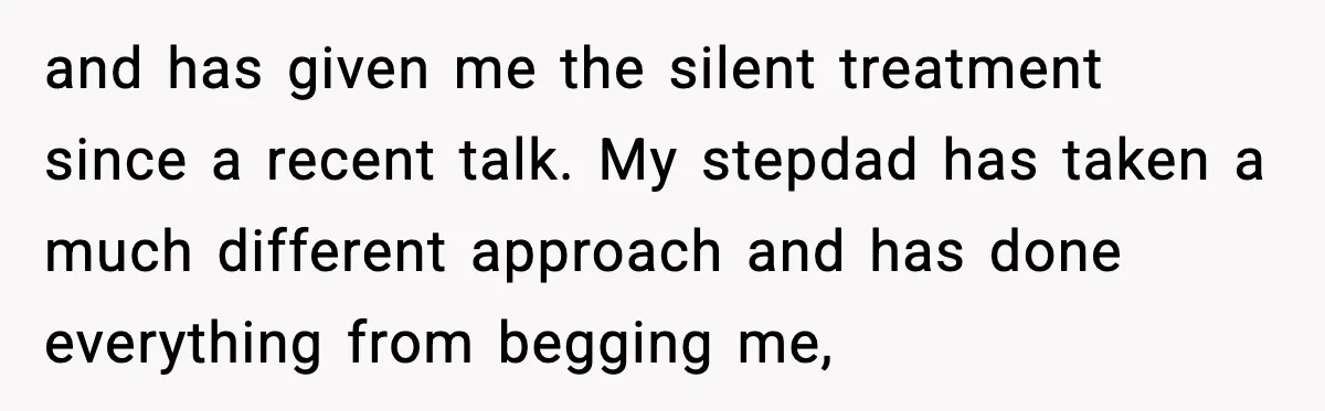 and has given me the silent treatment since a recent talk. My stepdad has taken a much different approach and has done everything from begging me,