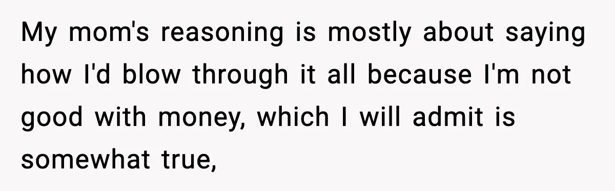 My mom's reasoning is mostly about saying how I'd blow through it all because I'm not good with money, which I will admit is somewhat true,