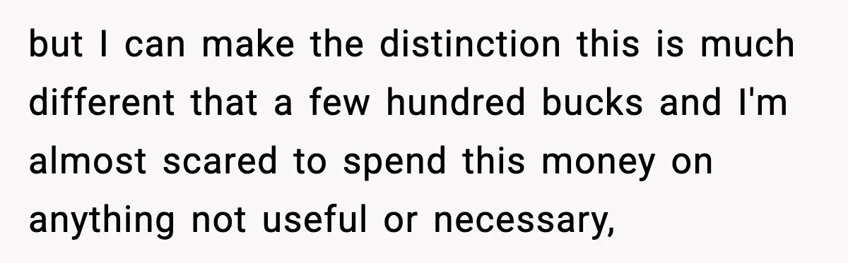 but I can make the distinction this is much different that a few hundred bucks and I'm almost scared to spend this money on anything not useful or necessary,