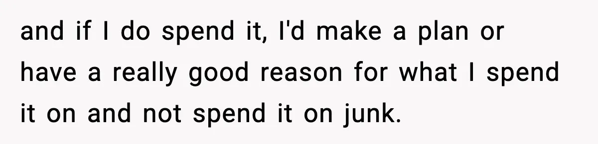 and if I do spend it, I'd make a plan or have a really good reason for what I spend it on and not spend it on junk.