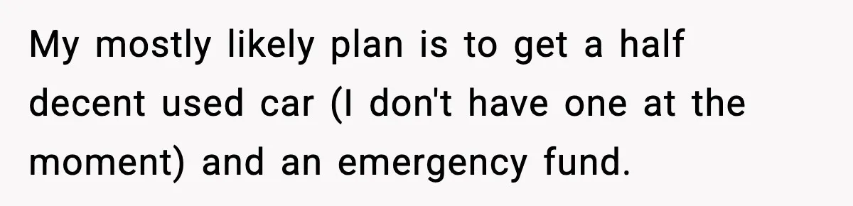 My mostly likely plan is to get a half decent used car (I don't have one at the moment) and an emergency fund.