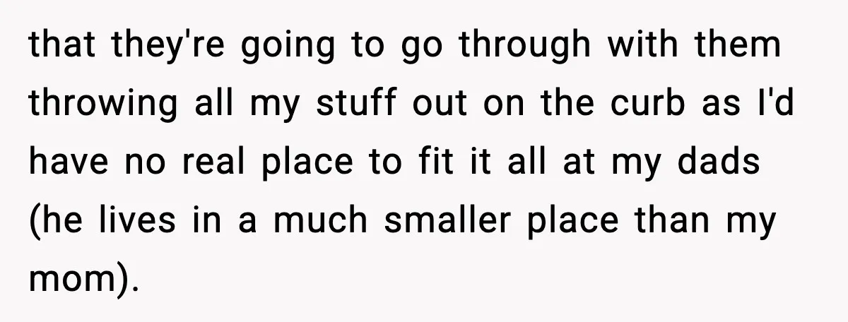 that they're going to go through with them throwing all my stuff out on the curb as I'd have no real place to fit it all at my dads (he...