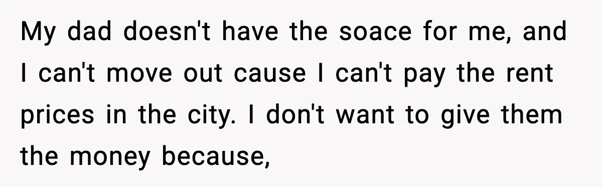 My dad doesn't have the soace for me, and I can't move out cause I can't pay the rent prices in the city. I don't want to give them the...