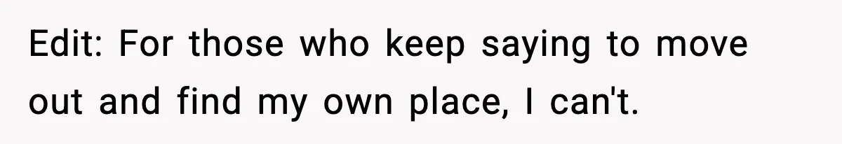 Edit: For those who keep saying to move out and find my own place, I can't.