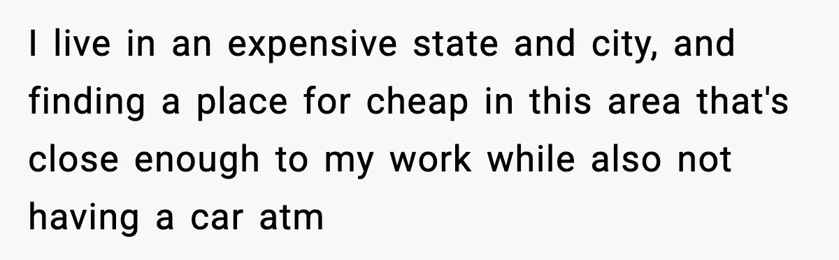 I live in an expensive state and city, and finding a place for cheap in this area that's close enough to my work while also not having a car atm