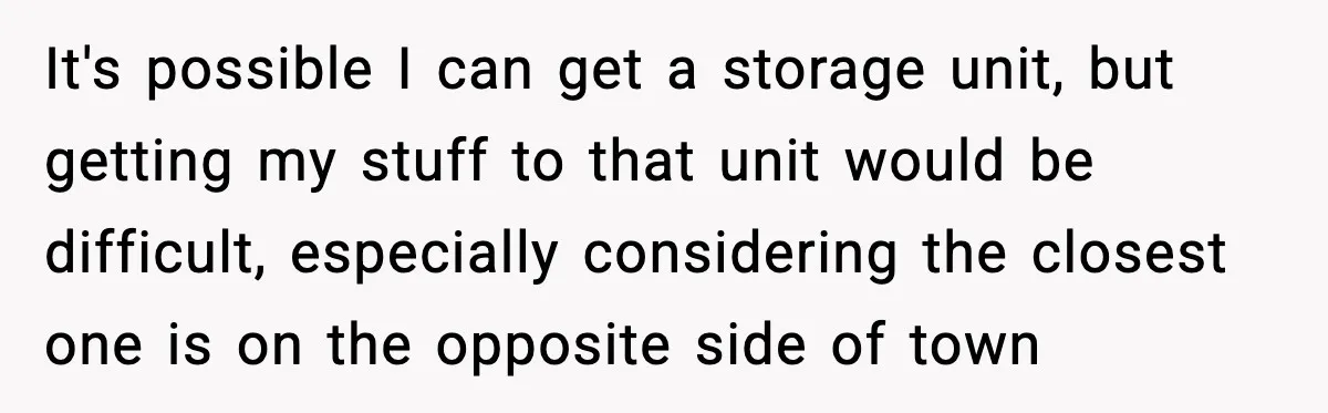 It's possible I can get a storage unit, but getting my stuff to that unit would be difficult, especially considering the closest one is on the opposite side of town