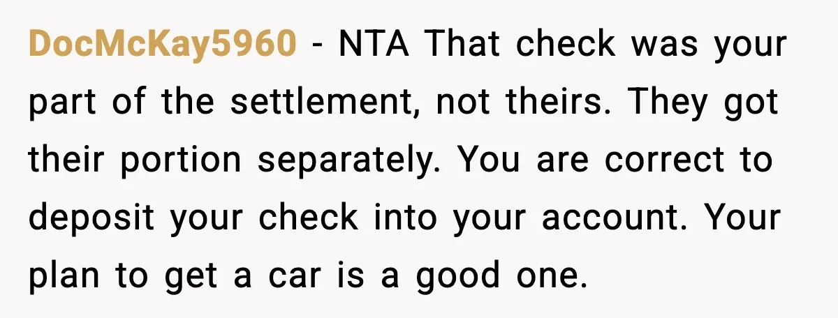 DocMcKay5960 - NTA That check was your part of the settlement, not theirs. They got their portion separately. You are correct to deposit your check into your account. Your plan...