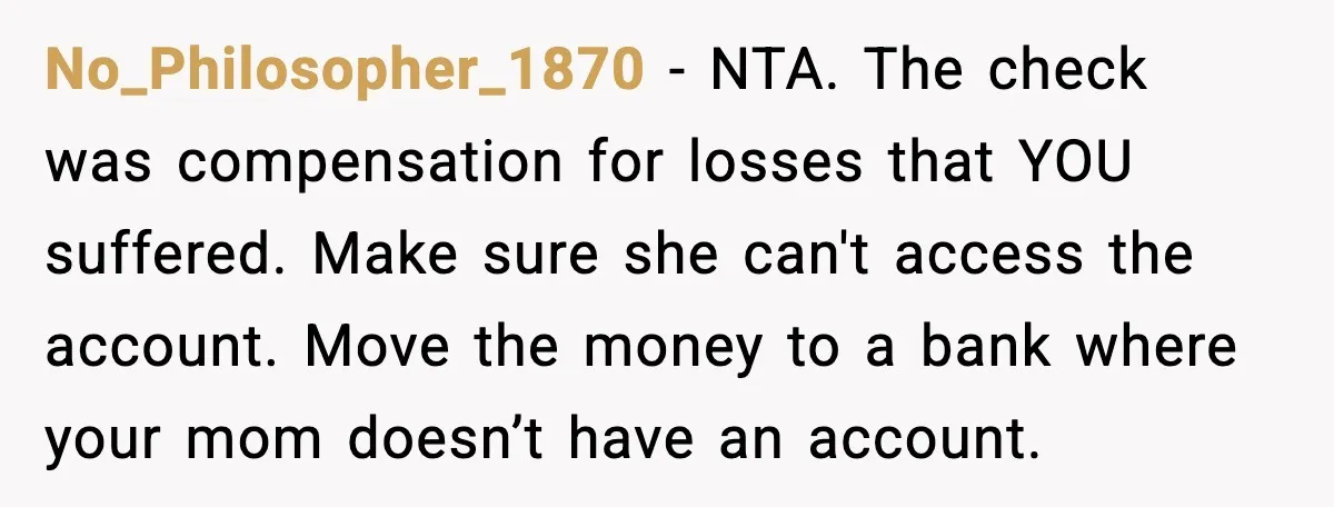 No_Philosopher_1870 - NTA. The check was compensation for losses that YOU suffered. Make sure she can't access the account. Move the money to a bank where your mom doesn’t have...