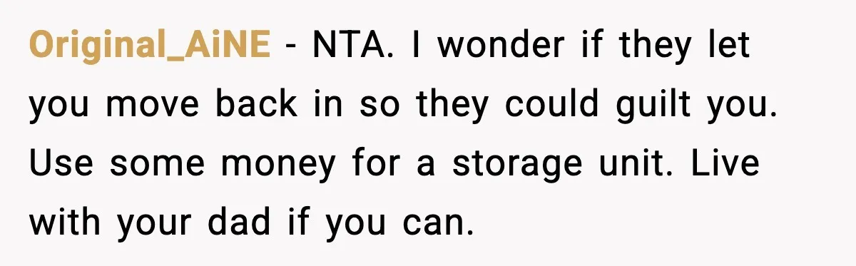 Original_AiNE - NTA. I wonder if they let you move back in so they could guilt you. Use some money for a storage unit. Live with your dad if you...