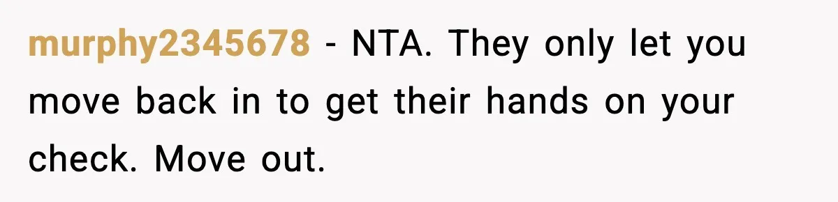 murphy2345678 - NTA. They only let you move back in to get their hands on your check. Move out.