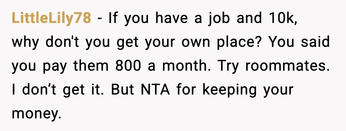 LittleLily78 - If you have a job and 10k, why don't you get your own place? You said you pay them 800 a month. Try roommates. I don’t get it....