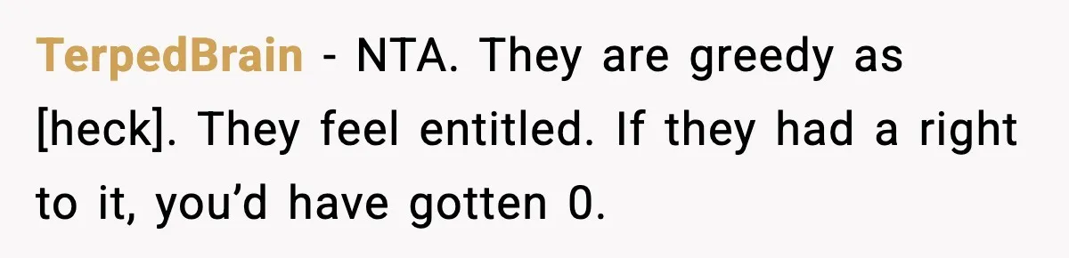 TerpedBrain - NTA. They are greedy as [heck]. They feel entitled. If they had a right to it, you’d have gotten 0.