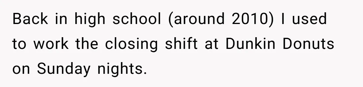 Back in high school (around 2010) I used to work the closing shift at Dunkin Donuts on Sunday nights.