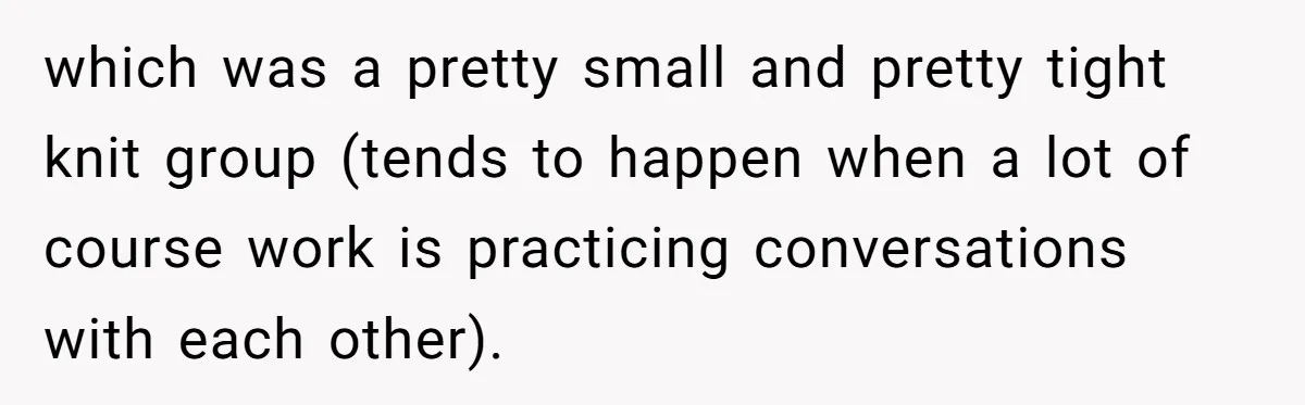 which was a pretty small and pretty tight knit group (tends to happen when a lot of course work is practicing conversations with each other).