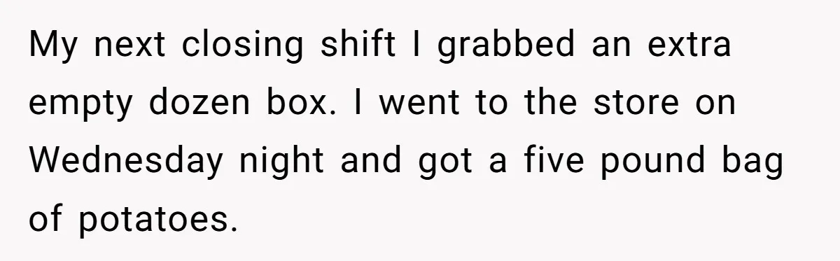 My next closing shift I grabbed an extra empty dozen box. I went to the store on Wednesday night and got a five pound bag of potatoes.