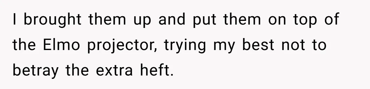 I brought them up and put them on top of the Elmo projector, trying my best not to betray the extra heft.