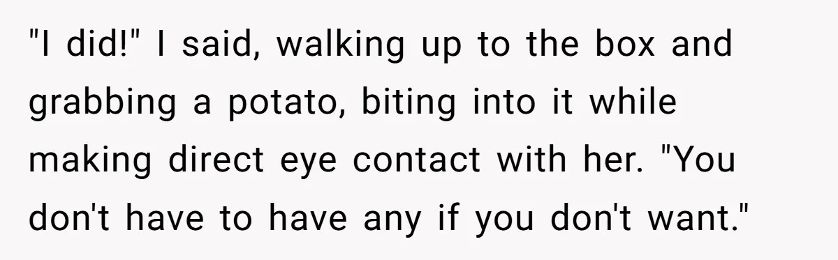 "I did!" I said, walking up to the box and grabbing a potato, biting into it while making direct eye contact with her. "You don't have to have any if...