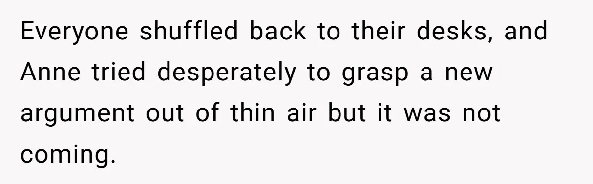 Everyone shuffled back to their desks, and Anne tried desperately to grasp a new argument out of thin air but it was not coming.