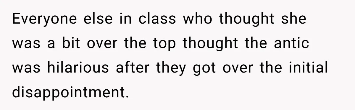 Everyone else in class who thought she was a bit over the top thought the antic was hilarious after they got over the initial disappointment.