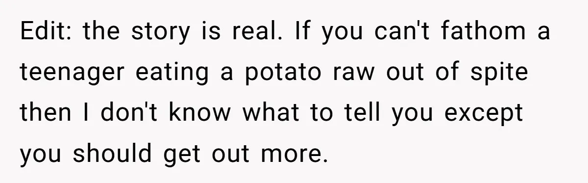 Edit: the story is real. If you can't fathom a teenager eating a potato raw out of spite then I don't know what to tell you except you should get...