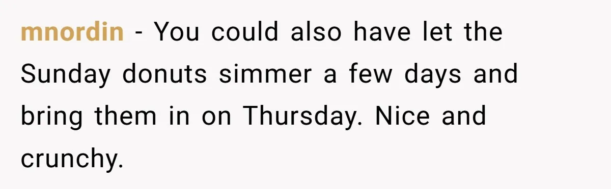 mnordin − You could also have let the Sunday donuts simmer a few days and bring them in on Thursday. Nice and crunchy.