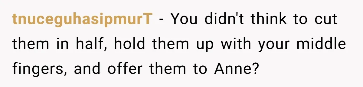tnuceguhasipmurT − You didn't think to cut them in half, hold them up with your middle fingers, and offer them to Anne?