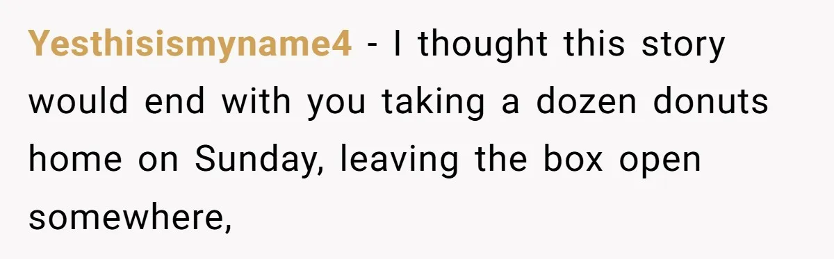 Yesthisismyname4 − I thought this story would end with you taking a dozen donuts home on Sunday, leaving the box open somewhere,