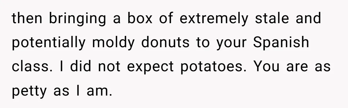 then bringing a box of extremely stale and potentially moldy donuts to your Spanish class. I did not expect potatoes. You are as petty as I am.