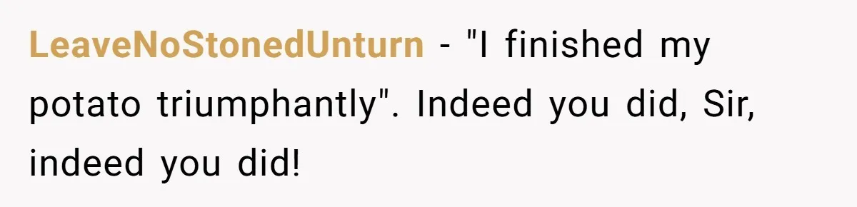 LeaveNoStonedUnturn − "I finished my potato triumphantly". Indeed you did, Sir, indeed you did!