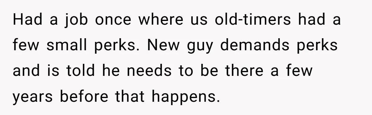Had a job once where us old-timers had a few small perks. New guy demands perks and is told he needs to be there a few years before that happens.