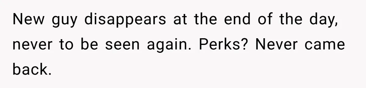 New guy disappears at the end of the day, never to be seen again. Perks? Never came back.