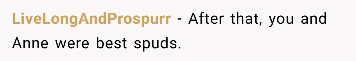 LiveLongAndProspurr − After that, you and Anne were best spuds.