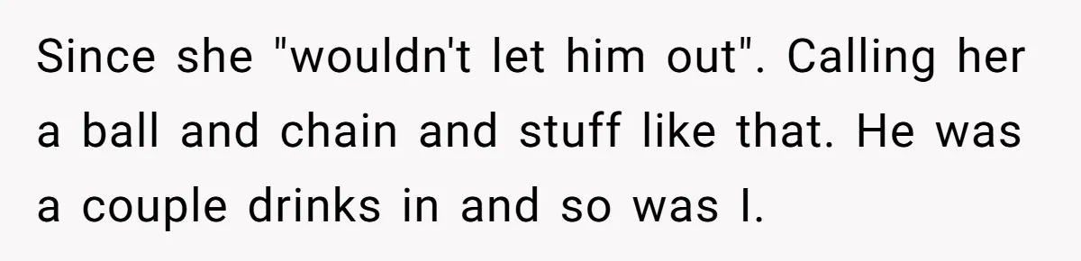 Since she "wouldn't let him out". Calling her a ball and chain and stuff like that. He was a couple drinks in and so was I.