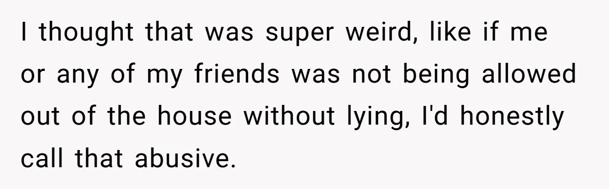 I thought that was super weird, like if me or any of my friends was not being allowed out of the house without lying, I'd honestly call that abusive.