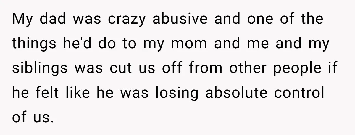 My dad was crazy abusive and one of the things he'd do to my mom and me and my siblings was cut us off from other people if he felt...
