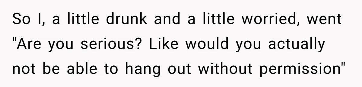 So I, a little drunk and a little worried, went "Are you serious? Like would you actually not be able to hang out without permission"