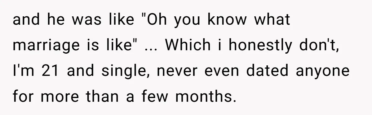 and he was like "Oh you know what marriage is like" ... Which i honestly don't, I'm 21 and single, never even dated anyone for more than a few months.
