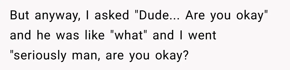 But anyway, I asked "Dude... Are you okay" and he was like "what" and I went "seriously man, are you okay?