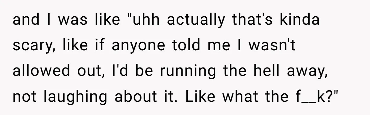and I was like "uhh actually that's kinda scary, like if anyone told me I wasn't allowed out, I'd be running the hell away, not laughing about it. Like what...