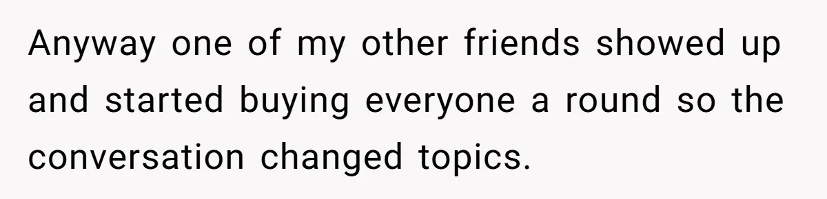 Anyway one of my other friends showed up and started buying everyone a round so the conversation changed topics.