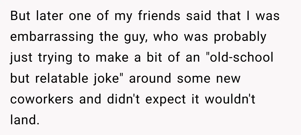 But later one of my friends said that I was embarrassing the guy, who was probably just trying to make a bit of an "old-school but relatable joke" around some...