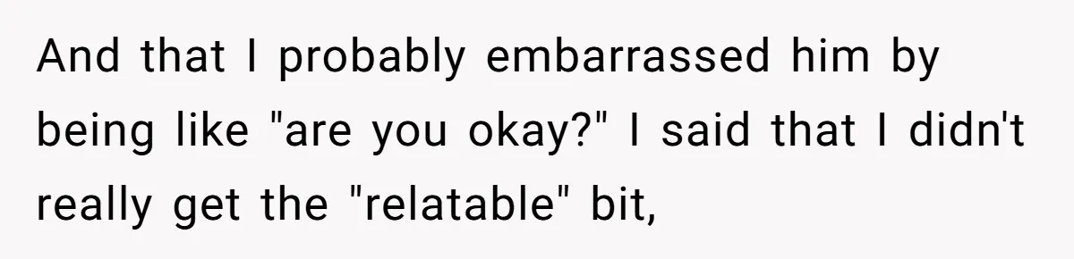 And that I probably embarrassed him by being like "are you okay?" I said that I didn't really get the "relatable" bit,
