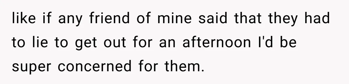 like if any friend of mine said that they had to lie to get out for an afternoon I'd be super concerned for them.