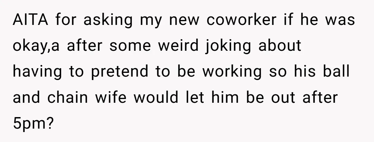 AITA for asking my new coworker if he was okay,a after some weird joking about having to pretend to be working so his ball and chain wife would let him...